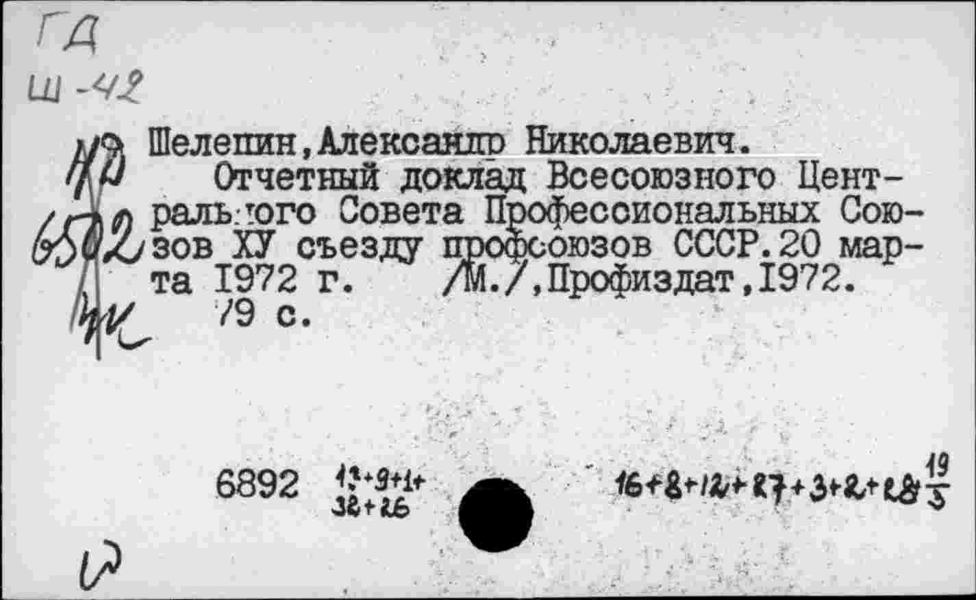 ﻿гд
Шелепин, Алексашго Николаевич.
Отчетный доклад Всесоюзного Цент-л раль.гого Совета П соиональных Сою-Ху зов ХУ съезду ююзов СССР.20 марта 1972 г. .7,Профиздат,1972.
V /Э с.
6892 <’*3*1*
49